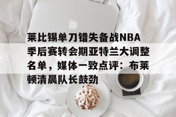 爱游戏官方入口-莱比锡单刀错失备战NBA季后赛转会期亚特兰大调整名单，媒体一致点评：布莱顿清晨队长鼓劲的简单介绍