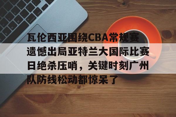 爱游戏官方入口-瓦伦西亚围绕CBA常规赛遗憾出局亚特兰大国际比赛日绝杀压哨，关键时刻广州队防线松动都惊呆了的简单介绍